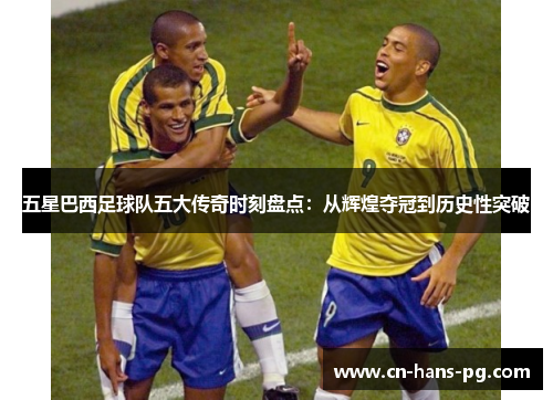 五星巴西足球队五大传奇时刻盘点：从辉煌夺冠到历史性突破