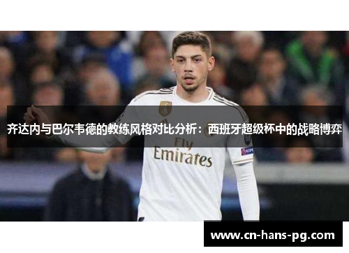 齐达内与巴尔韦德的教练风格对比分析:西班牙超级杯中的战略博弈 齐达内与巴尔韦德的教练风格对比分析:西班牙超级杯中的战略博弈