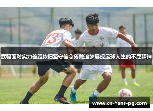 武磊面对实力差距依旧坚守信念勇敢追梦展现足球人生的不屈精神