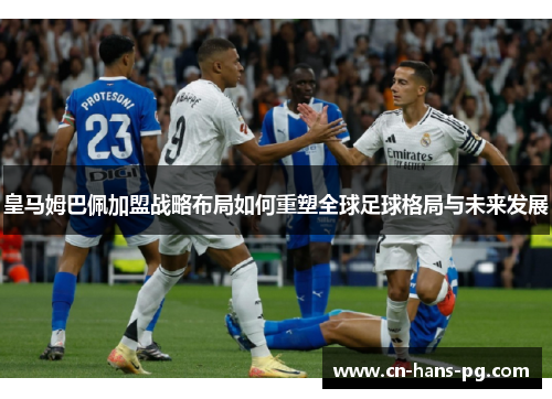 皇马姆巴佩加盟战略布局如何重塑全球足球格局与未来发展 皇马姆巴佩加盟战略布局如何重塑全球足球格局与未来发展