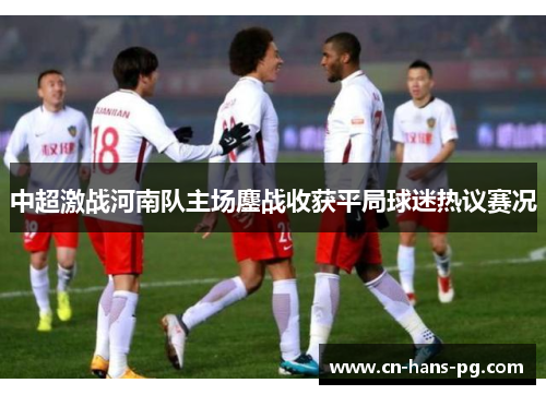 中超激战河南队主场鏖战收获平局球迷热议赛况 中超激战河南队主场鏖战收获平局球迷热议赛况
